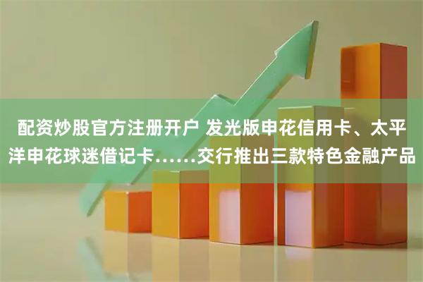 配资炒股官方注册开户 发光版申花信用卡、太平洋申花球迷借记卡……交行推出三款特色金融产品